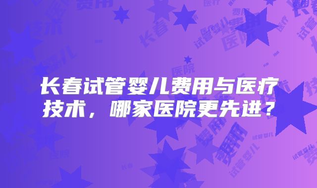 长春试管婴儿费用与医疗技术，哪家医院更先进？