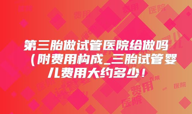 第三胎做试管医院给做吗（附费用构成_三胎试管婴儿费用大约多少！