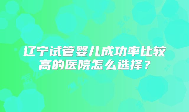 辽宁试管婴儿成功率比较高的医院怎么选择？