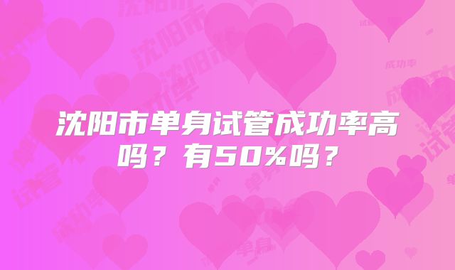 沈阳市单身试管成功率高吗？有50%吗？