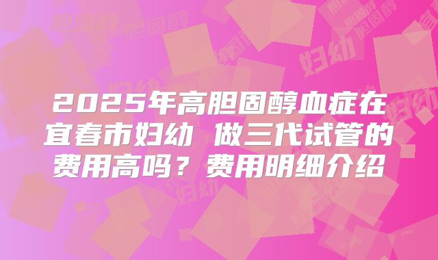 2025年高胆固醇血症在宜春市妇幼 做三代试管的费用高吗?费用明细介绍