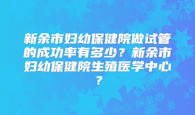 新余市妇幼保健院做试管的成功率有多少？新余市妇幼保健院生殖医学中心？