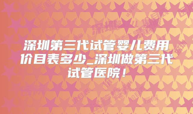 深圳第三代试管婴儿费用价目表多少_深圳做第三代试管医院！