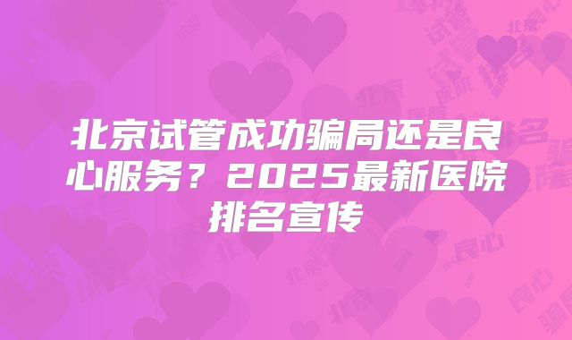 北京试管成功骗局还是良心服务？2025最新医院排名宣传