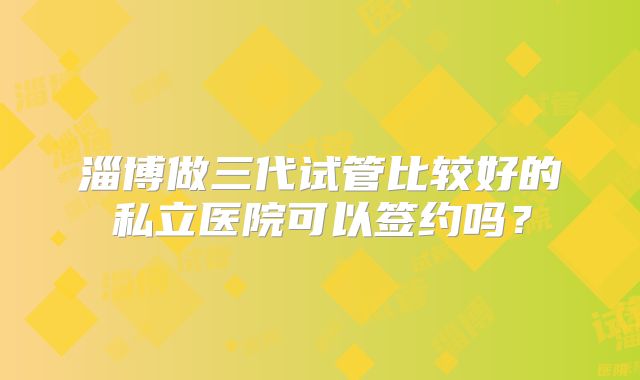 淄博做三代试管比较好的私立医院可以签约吗？