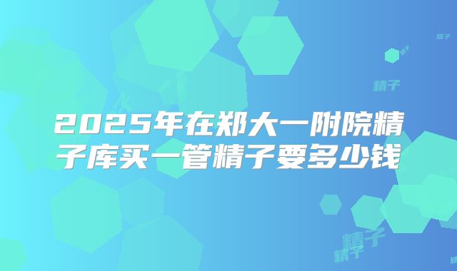 2025年在郑大一附院精子库买一管精子要多少钱