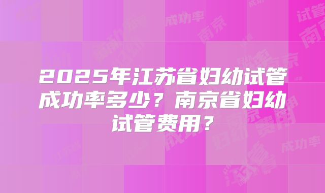 2025年江苏省妇幼试管成功率多少？南京省妇幼试管费用？