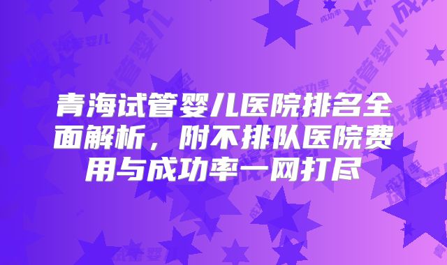 青海试管婴儿医院排名全面解析，附不排队医院费用与成功率一网打尽