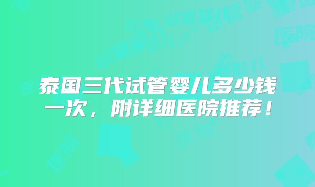 泰国三代试管婴儿多少钱一次，附详细医院推荐！
