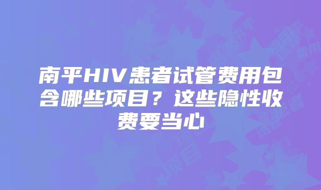 南平HIV患者试管费用包含哪些项目？这些隐性收费要当心