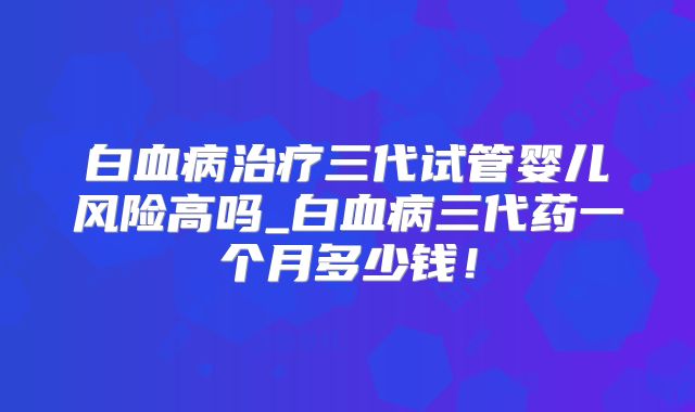 白血病治疗三代试管婴儿风险高吗_白血病三代药一个月多少钱!