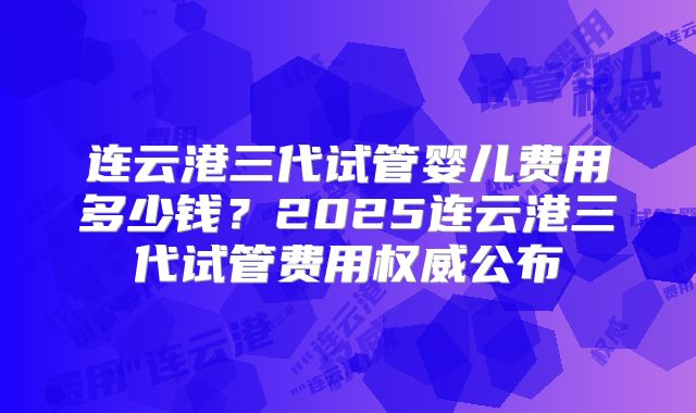 连云港三代试管婴儿费用多少钱?2025连云港三代试管费用权威公布