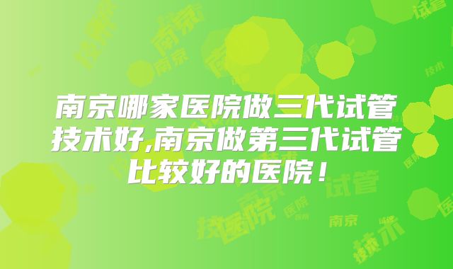 南京哪家医院做三代试管技术好,南京做第三代试管比较好的医院!