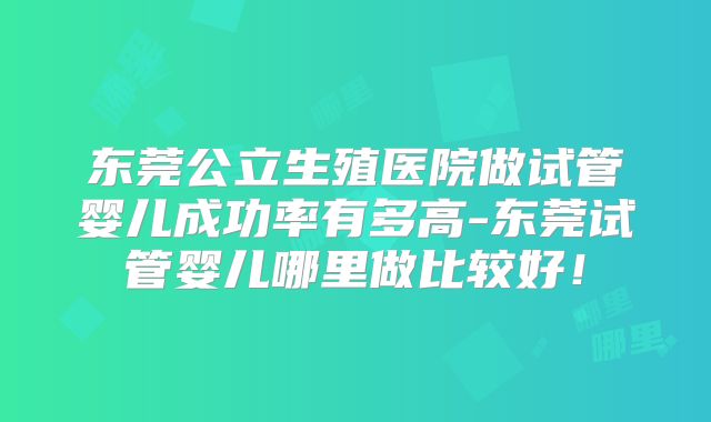 东莞公立生殖医院做试管婴儿成功率有多高-东莞试管婴儿哪里做比较好！