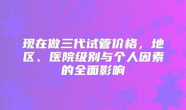 现在做三代试管价格,地区、医院级别与个人因素的全面影响