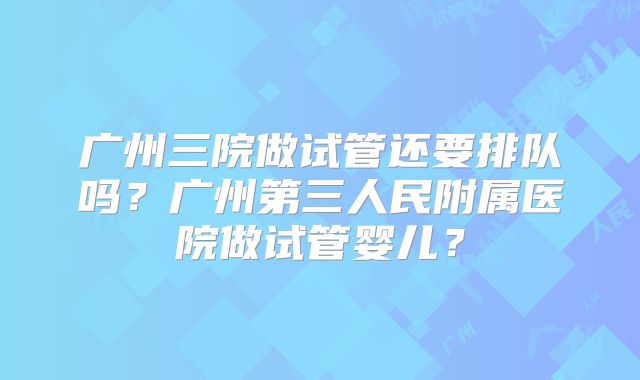 广州三院做试管还要排队吗？广州第三人民附属医院做试管婴儿？