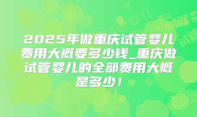 2025年做重庆试管婴儿费用大概要多少钱_重庆做试管婴儿的全部费用大概是多少!