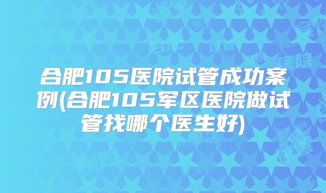 合肥105医院试管成功案例(合肥105军区医院做试管找哪个医生好)
