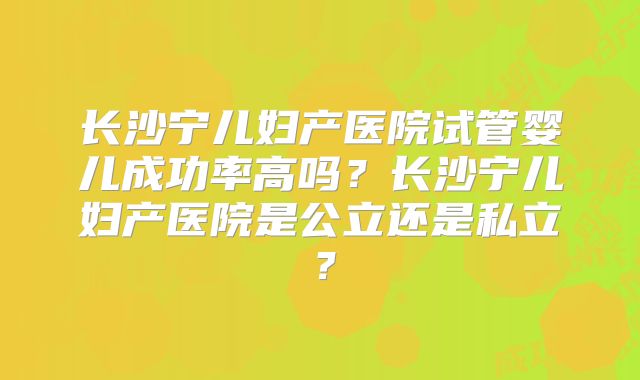 长沙宁儿妇产医院试管婴儿成功率高吗？长沙宁儿妇产医院是公立还是私立？
