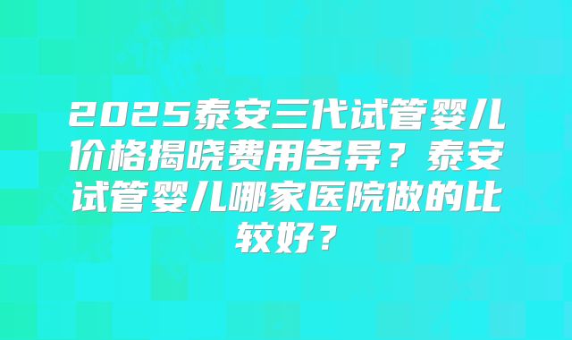 2025泰安三代试管婴儿价格揭晓费用各异？泰安试管婴儿哪家医院做的比较好？