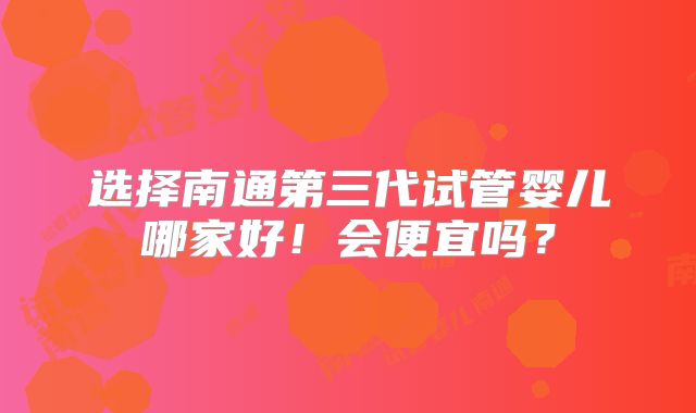 选择南通第三代试管婴儿哪家好！会便宜吗？
