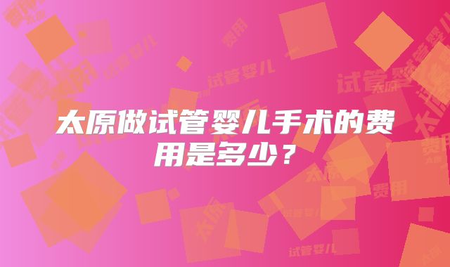 太原做试管婴儿手术的费用是多少？