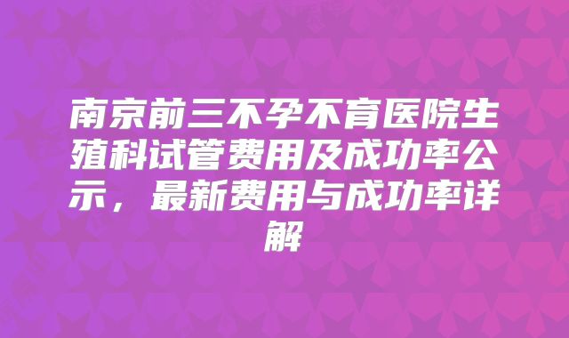 南京前三不孕不育医院生殖科试管费用及成功率公示,最新费用与成功率详解