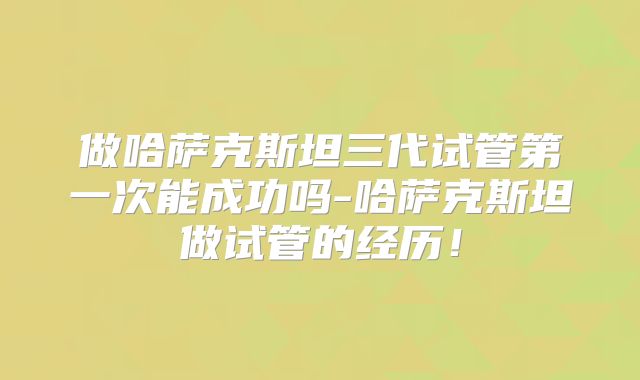 做哈萨克斯坦三代试管第一次能成功吗-哈萨克斯坦做试管的经历！