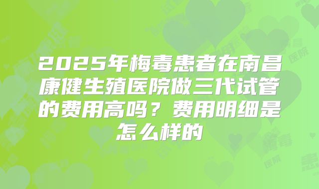 2025年梅毒患者在南昌康健生殖医院做三代试管的费用高吗？费用明细是怎么样的