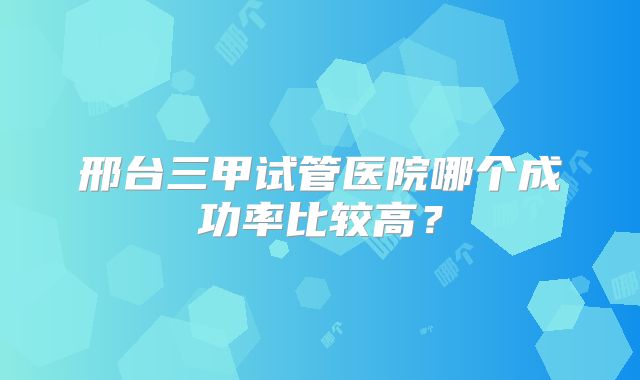 邢台三甲试管医院哪个成功率比较高？
