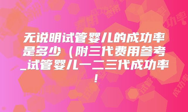 无说明试管婴儿的成功率是多少（附三代费用参考_试管婴儿一二三代成功率！