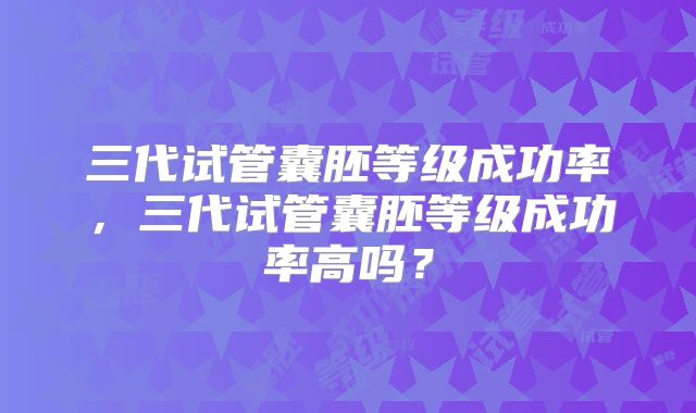 三代试管囊胚等级成功率，三代试管囊胚等级成功率高吗？