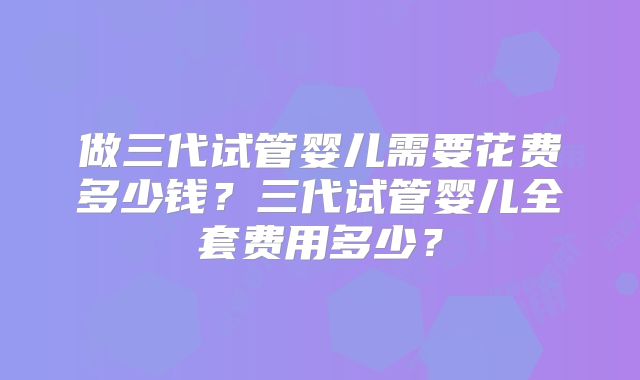做三代试管婴儿需要花费多少钱?三代试管婴儿全套费用多少?