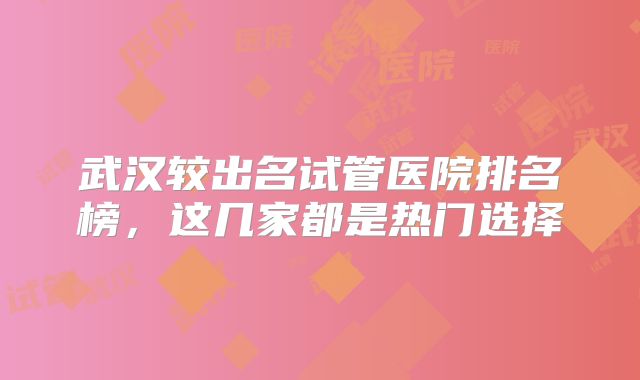 武汉较出名试管医院排名榜，这几家都是热门选择