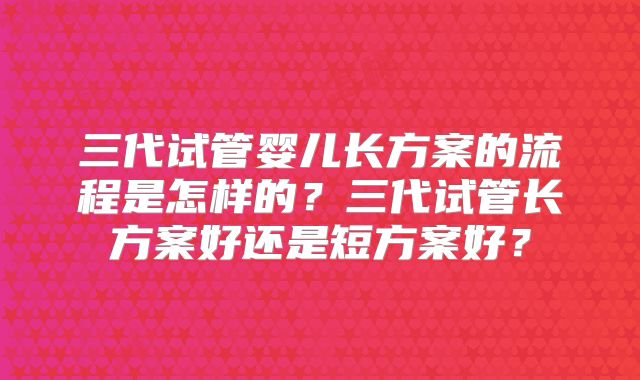 三代试管婴儿长方案的流程是怎样的？三代试管长方案好还是短方案好？