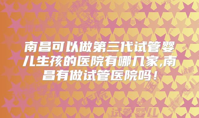 南昌可以做第三代试管婴儿生孩的医院有哪几家,南昌有做试管医院吗!