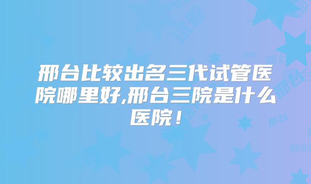 邢台比较出名三代试管医院哪里好,邢台三院是什么医院!