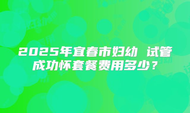 2025年宜春市妇幼 试管成功怀套餐费用多少？