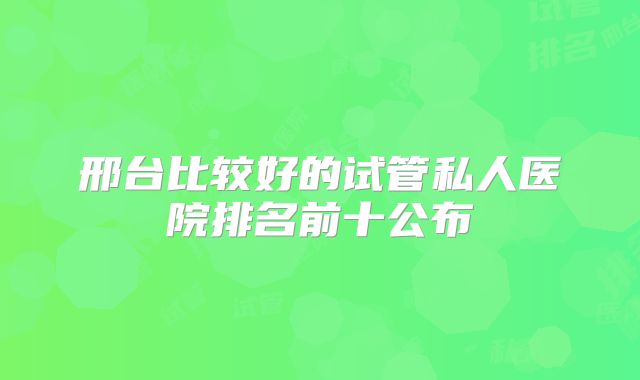 邢台比较好的试管私人医院排名前十公布