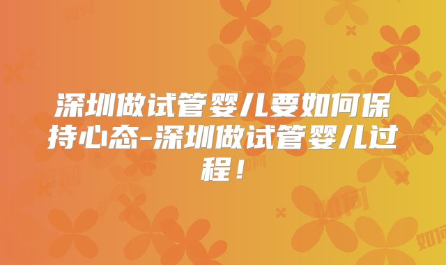 深圳做试管婴儿要如何保持心态-深圳做试管婴儿过程！