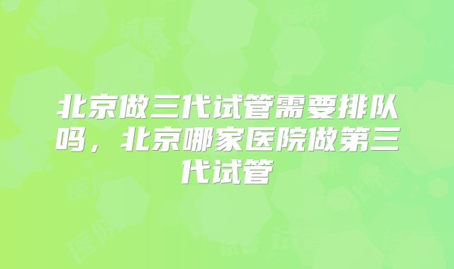 北京做三代试管需要排队吗,北京哪家医院做第三代试管