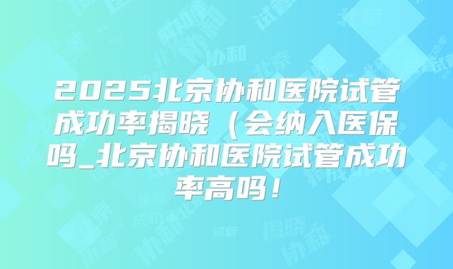 2025北京协和医院试管成功率揭晓(会纳入医保吗_北京协和医院试管成功率高吗!