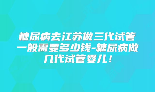 糖尿病去江苏做三代试管一般需要多少钱-糖尿病做几代试管婴儿!