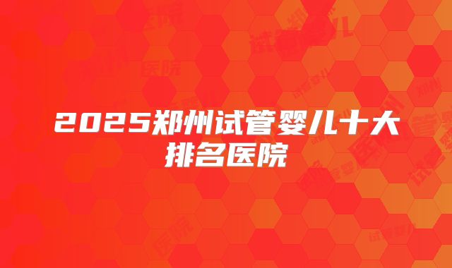 2025郑州试管婴儿十大排名医院