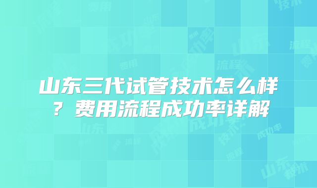 山东三代试管技术怎么样?费用流程成功率详解