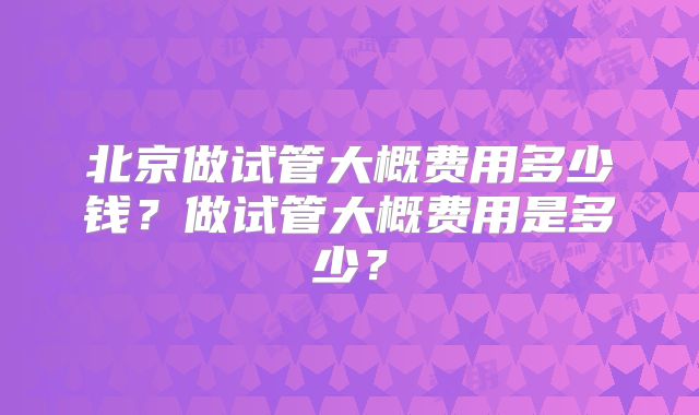 北京做试管大概费用多少钱?做试管大概费用是多少?