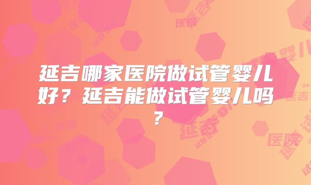 延吉哪家医院做试管婴儿好？延吉能做试管婴儿吗？