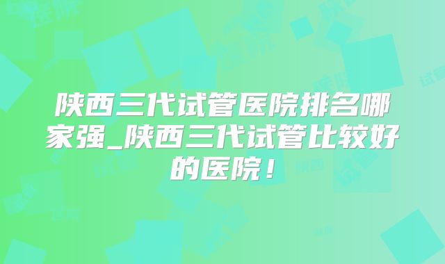 陕西三代试管医院排名哪家强_陕西三代试管比较好的医院！