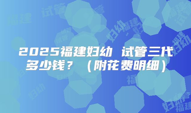 2025福建妇幼 试管三代多少钱？（附花费明细）