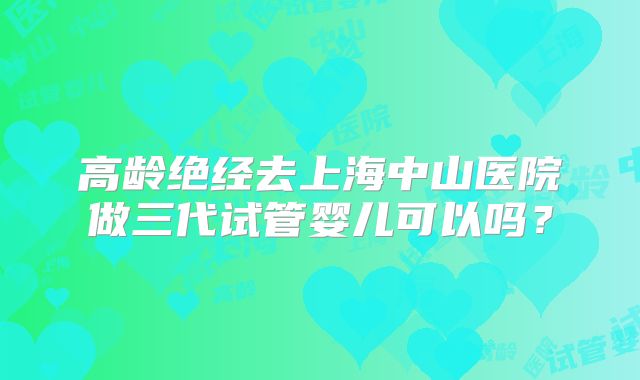 高龄绝经去上海中山医院做三代试管婴儿可以吗？